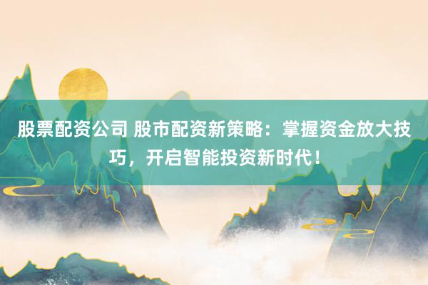 股票配资公司 股市配资新策略：掌握资金放大技巧，开启智能投资新时代！
