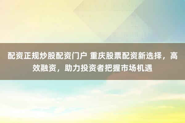 配资正规炒股配资门户 重庆股票配资新选择，高效融资，助力投资者把握市场机遇