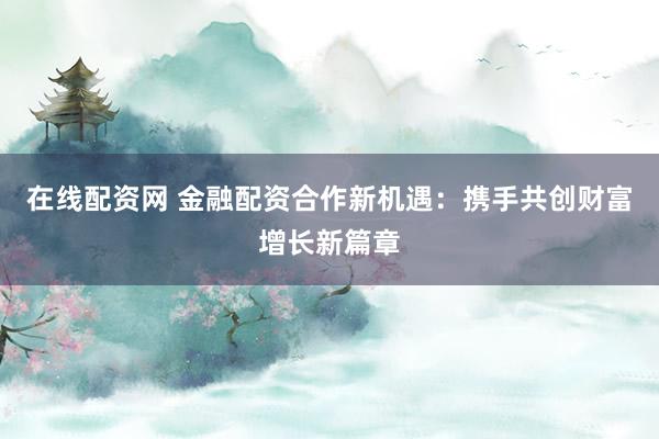 在线配资网 金融配资合作新机遇：携手共创财富增长新篇章