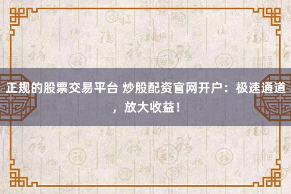 正规的股票交易平台 炒股配资官网开户：极速通道，放大收益！