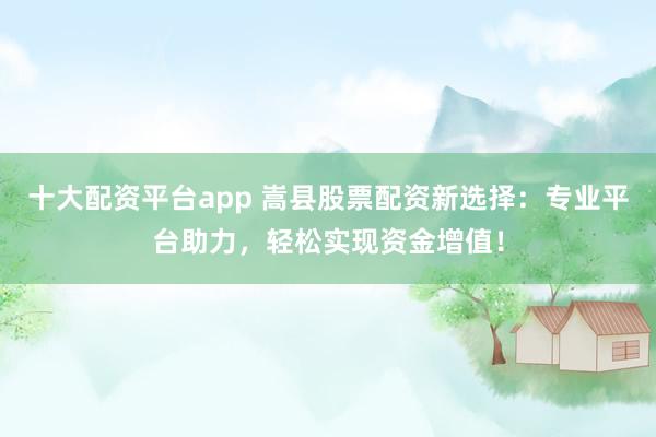 十大配资平台app 嵩县股票配资新选择：专业平台助力，轻松实现资金增值！