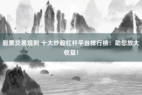股票交易规则 十大炒股杠杆平台排行榜：助您放大收益！