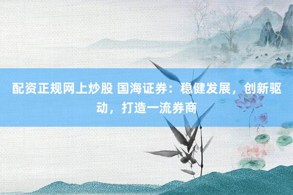 配资正规网上炒股 国海证券：稳健发展，创新驱动，打造一流券商