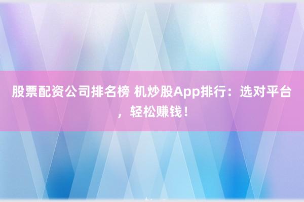 股票配资公司排名榜 机炒股App排行：选对平台，轻松赚钱！
