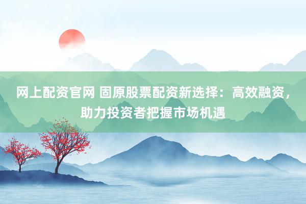 网上配资官网 固原股票配资新选择：高效融资，助力投资者把握市场机遇