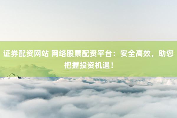 证券配资网站 网络股票配资平台：安全高效，助您把握投资机遇！
