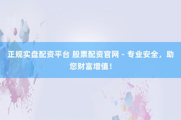 正规实盘配资平台 股票配资官网 - 专业安全，助您财富增值！