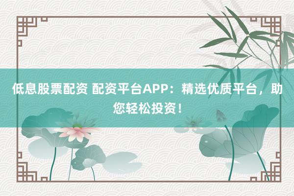 低息股票配资 配资平台APP：精选优质平台，助您轻松投资！