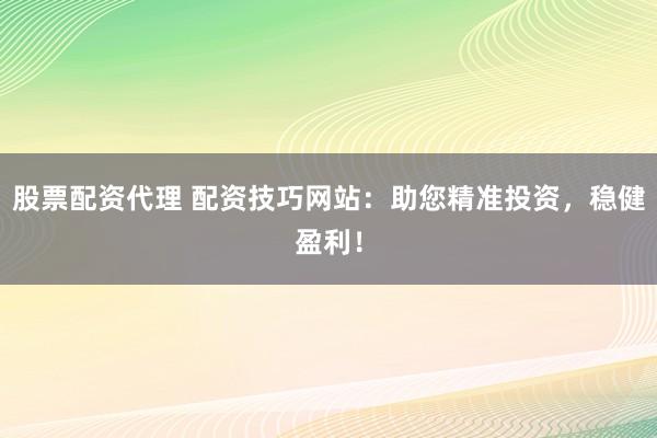 股票配资代理 配资技巧网站：助您精准投资，稳健盈利！