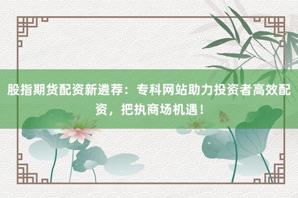 股指期货配资新遴荐：专科网站助力投资者高效配资，把执商场机遇！