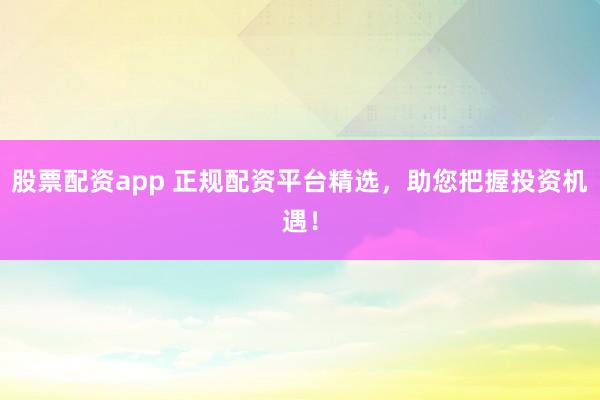 股票配资app 正规配资平台精选，助您把握投资机遇！