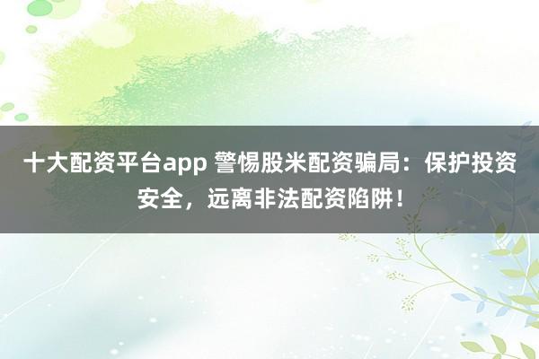 十大配资平台app 警惕股米配资骗局：保护投资安全，远离非法配资陷阱！