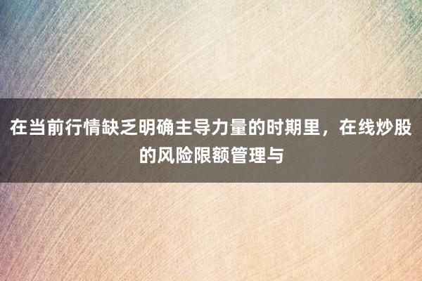 在当前行情缺乏明确主导力量的时期里，在线炒股的风险限额管理与