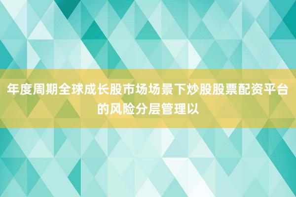 年度周期全球成长股市场场景下炒股股票配资平台的风险分层管理以