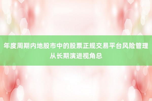 年度周期内地股市中的股票正规交易平台风险管理从长期演进视角总