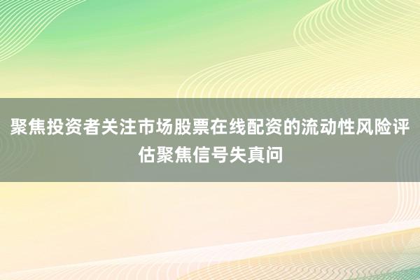 聚焦投资者关注市场股票在线配资的流动性风险评估聚焦信号失真问