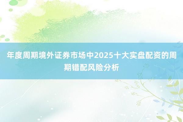 年度周期境外证券市场中2025十大实盘配资的周期错配风险分析