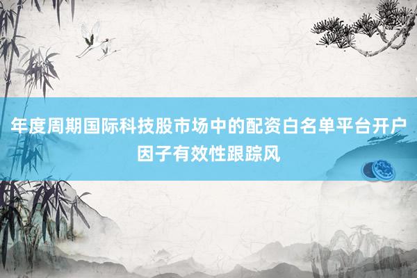 年度周期国际科技股市场中的配资白名单平台开户因子有效性跟踪风