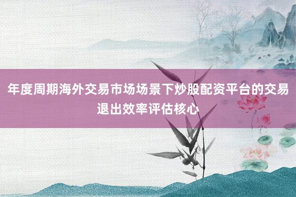 年度周期海外交易市场场景下炒股配资平台的交易退出效率评估核心