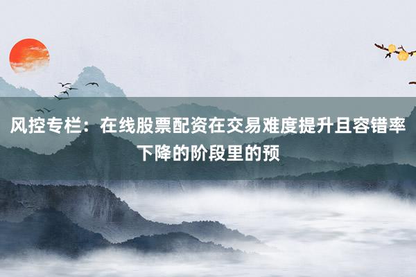 风控专栏：在线股票配资在交易难度提升且容错率下降的阶段里的预