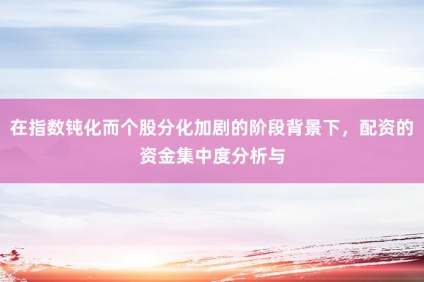 在指数钝化而个股分化加剧的阶段背景下，配资的资金集中度分析与