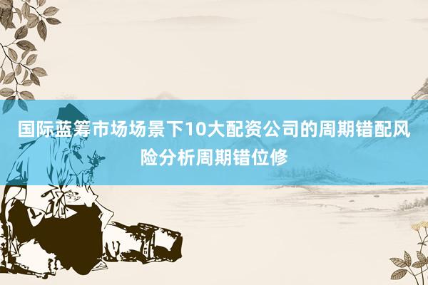 国际蓝筹市场场景下10大配资公司的周期错配风险分析周期错位修
