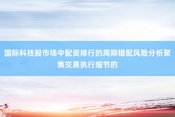 国际科技股市场中配资排行的周期错配风险分析聚焦交易执行细节的