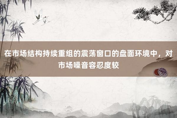 在市场结构持续重组的震荡窗口的盘面环境中，对市场噪音容忍度较