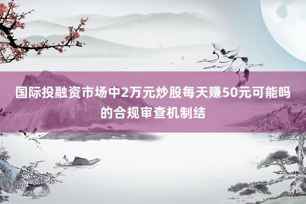 国际投融资市场中2万元炒股每天赚50元可能吗的合规审查机制结