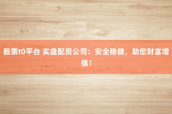 股票t0平台 实盘配资公司：安全稳健，助您财富增值！