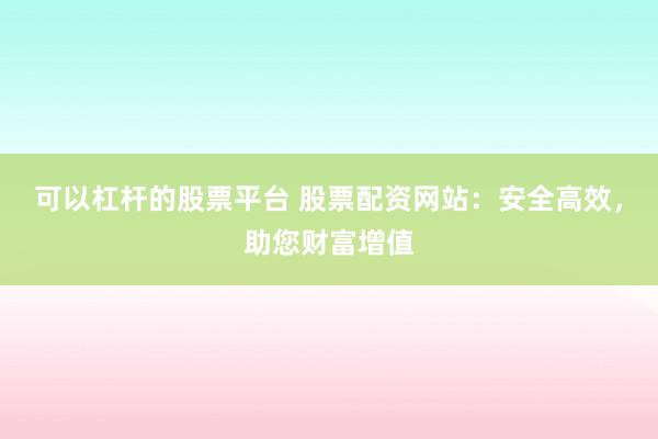 可以杠杆的股票平台 股票配资网站：安全高效，助您财富增值
