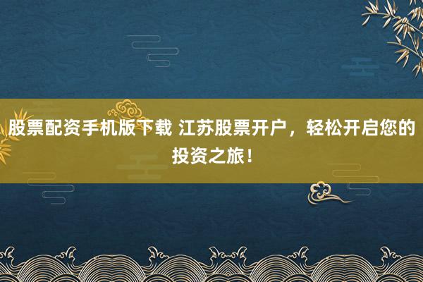 股票配资手机版下载 江苏股票开户，轻松开启您的投资之旅！