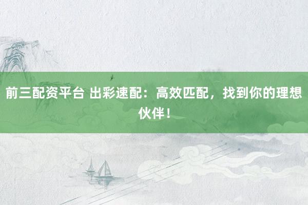 前三配资平台 出彩速配：高效匹配，找到你的理想伙伴！