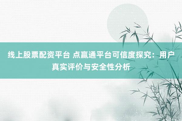 线上股票配资平台 点嬴通平台可信度探究：用户真实评价与安全性分析