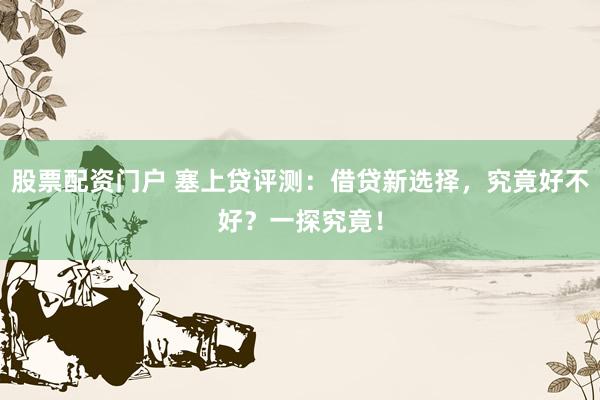 股票配资门户 塞上贷评测：借贷新选择，究竟好不好？一探究竟！