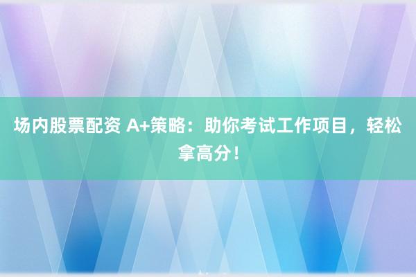 场内股票配资 A+策略：助你考试工作项目，轻松拿高分！