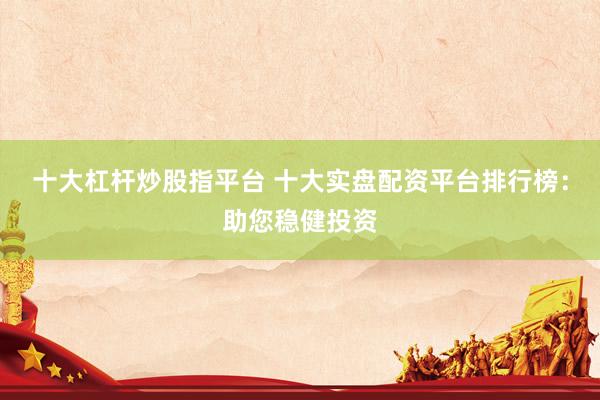十大杠杆炒股指平台 十大实盘配资平台排行榜：助您稳健投资