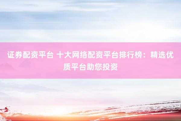 证券配资平台 十大网络配资平台排行榜：精选优质平台助您投资