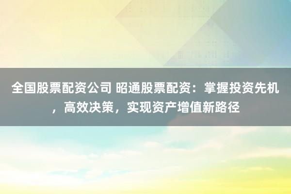 全国股票配资公司 昭通股票配资：掌握投资先机，高效决策，实现资产增值新路径
