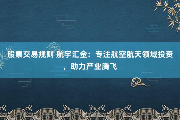 股票交易规则 航宇汇金：专注航空航天领域投资，助力产业腾飞