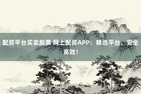 配资平台买卖股票 网上配资APP：精选平台，安全高效！