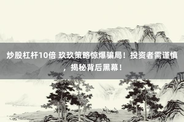 炒股杠杆10倍 玖玖策略惊爆骗局！投资者需谨慎，揭秘背后黑幕！