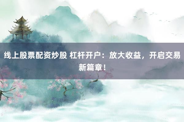 线上股票配资炒股 杠杆开户：放大收益，开启交易新篇章！