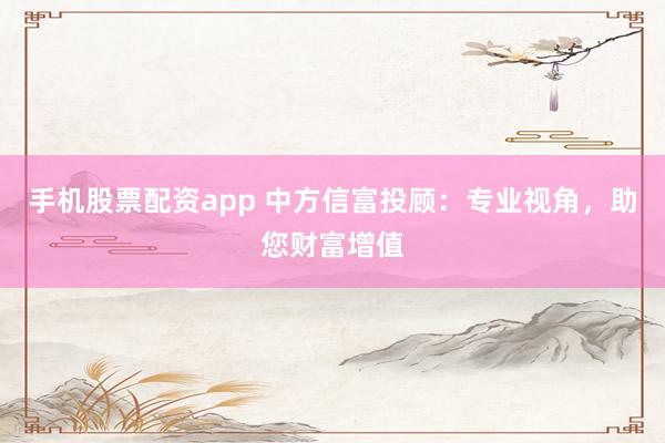 手机股票配资app 中方信富投顾：专业视角，助您财富增值