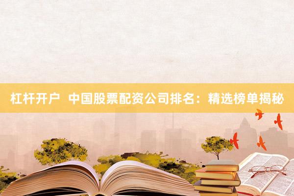 杠杆开户  中国股票配资公司排名：精选榜单揭秘