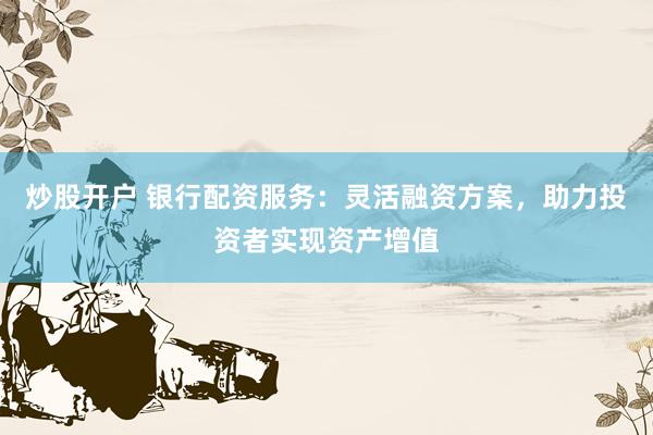 炒股开户 银行配资服务：灵活融资方案，助力投资者实现资产增值