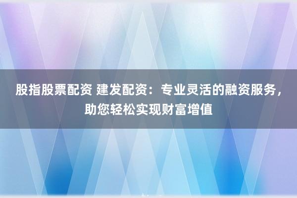 股指股票配资 建发配资：专业灵活的融资服务，助您轻松实现财富增值
