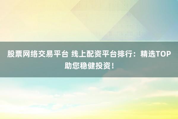 股票网络交易平台 线上配资平台排行：精选TOP助您稳健投资！