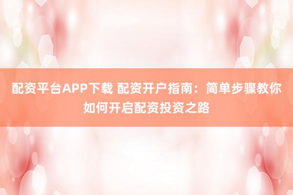 配资平台APP下载 配资开户指南：简单步骤教你如何开启配资投资之路