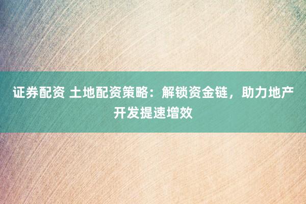 证券配资 土地配资策略：解锁资金链，助力地产开发提速增效